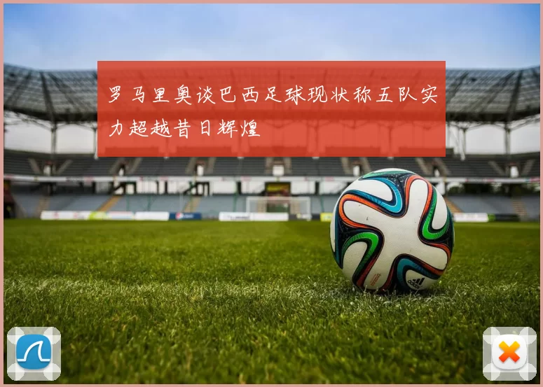 罗马里奥谈巴西足球现状称五队实力超越昔日辉煌