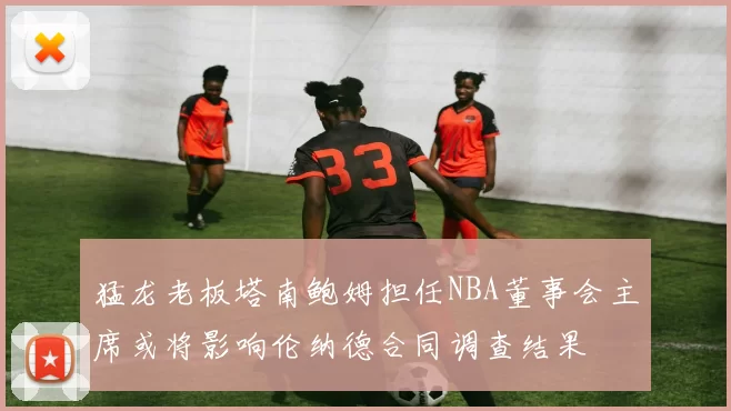 猛龙老板塔南鲍姆担任NBA董事会主席或将影响伦纳德合同调查结果