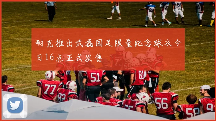 耐克推出武磊国足限量纪念球衣今日16点正式发售