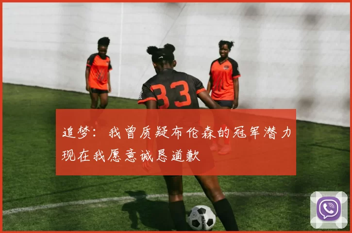追梦：我曾质疑布伦森的冠军潜力现在我愿意诚恳道歉