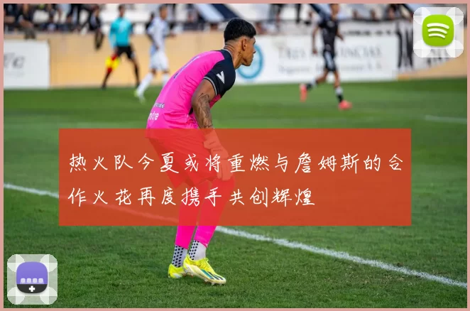热火队今夏或将重燃与詹姆斯的合作火花再度携手共创辉煌