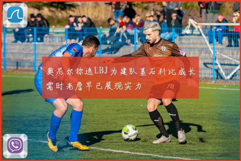奥尼尔称选LBJ为建队基石科比成长需时老詹早已展现实力