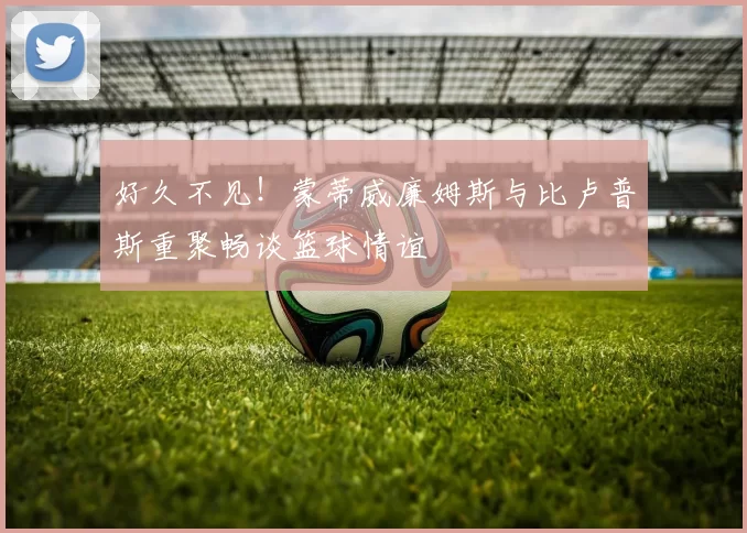 好久不见！蒙蒂威廉姆斯与比卢普斯重聚畅谈篮球情谊