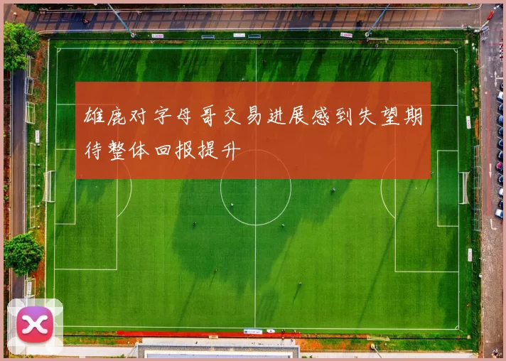 雄鹿对字母哥交易进展感到失望期待整体回报提升